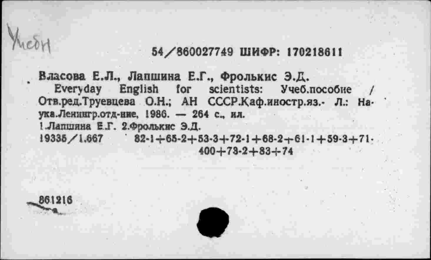 ﻿54/860027749 ШИФР: 170218611
Власова Е.Л., Лапшина Е.Г., Фролькис Э.Д.
Everyday English for scientists: Учеб.пособне / Отв.ред.Труевцева О.Н.; АН СССР.Каф.иностр.яз.- Л.: На-ука.Леиингр.отд-ние, 1986. — 264 см ил.
(.Лапшина Е.Г. 2.Фролькис Э.Д.
19336/1.667	82-i+65-2+53-3+72-l+68-2-f-61-l+59-3+71-
4004-73-2+83+74